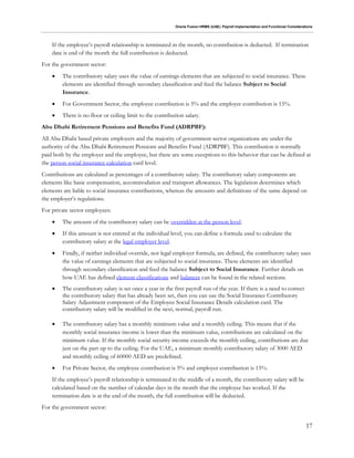 Oracle Fusion HRMS (UAE): Payroll Implementation and Functional Considerations
17
If the employee’s payroll relationship is terminated in the month, no contribution is deducted. If termination
date is end of the month the full contribution is deducted.
For the government sector:
 The contributory salary uses the value of earnings elements that are subjected to social insurance. These
elements are identified through secondary classification and feed the balance Subject to Social
Insurance.
 For Government Sector, the employee contribution is 5% and the employer contribution is 15%.
 There is no floor or ceiling limit to the contribution salary.
Abu Dhabi Retirement Pensions and Benefits Fund (ADRPBF):
All Abu Dhabi based private employers and the majority of government sector organizations are under the
authority of the Abu Dhabi Retirement Pensions and Benefits Fund (ADRPBF). This contribution is normally
paid both by the employer and the employee, but there are some exceptions to this behavior that can be defined at
the person social insurance calculation card level.
Contributions are calculated as percentages of a contributory salary. The contributory salary components are
elements like basic compensation, accommodation and transport allowances. The legislation determines which
elements are liable to social insurance contributions, whereas the amounts and definitions of the same depend on
the employer’s regulations.
For private sector employees:
 The amount of the contributory salary can be overridden at the person level.
 If this amount is not entered at the individual level, you can define a formula used to calculate the
contributory salary at the legal employer level.
 Finally, if neither individual override, nor legal employer formula, are defined, the contributory salary uses
the value of earnings elements that are subjected to social insurance. These elements are identified
through secondary classification and feed the balance Subject to Social Insurance. Further details on
how UAE has defined element classifications and balances can be found in the related sections.
 The contributory salary is set once a year in the first payroll run of the year. If there is a need to correct
the contributory salary that has already been set, then you can use the Social Insurance Contributory
Salary Adjustment component of the Employee Social Insurance Details calculation card. The
contributory salary will be modified in the next, normal, payroll run.
 The contributory salary has a monthly minimum value and a monthly ceiling. This means that if the
monthly social insurance income is lower than the minimum value, contributions are calculated on the
minimum value. If the monthly social security income exceeds the monthly ceiling, contributions are due
just on the part up to the ceiling. For the UAE, a minimum monthly contributory salary of 3000 AED
and monthly ceiling of 60000 AED are predefined.
 For Private Sector, the employee contribution is 5% and employer contribution is 15%.
If the employee’s payroll relationship is terminated in the middle of a month, the contributory salary will be
calculated based on the number of calendar days in the month that the employee has worked. If the
termination date is at the end of the month, the full contribution will be deducted.
For the government sector:
 