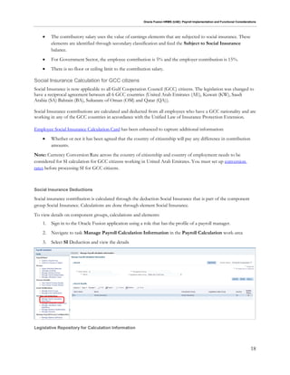 Oracle Fusion HRMS (UAE): Payroll Implementation and Functional Considerations
18
 The contributory salary uses the value of earnings elements that are subjected to social insurance. These
elements are identified through secondary classification and feed the Subject to Social Insurance
balance.
 For Government Sector, the employee contribution is 5% and the employer contribution is 15%.
 There is no floor or ceiling limit to the contribution salary.
Social Insurance Calculation for GCC citizens
Social Insurance is now applicable to all Gulf Cooperation Council (GCC) citizens. The legislation was changed to
have a reciprocal agreement between all 6 GCC countries (United Arab Emirates (AE), Kuwait (KW), Saudi
Arabia (SA) Bahrain (BA), Sultanate of Oman (OM) and Qatar (QA)).
Social Insurance contributions are calculated and deducted from all employees who have a GCC nationality and are
working in any of the GCC countries in accordance with the Unified Law of Insurance Protection Extension.
Employee Social Insurance Calculation Card has been enhanced to capture additional information:
 Whether or not it has been agreed that the country of citizenship will pay any difference in contribution
amounts.
Note: Currency Conversion Rate across the country of citizenship and country of employment needs to be
considered for SI calculation for GCC citizens working in United Arab Emirates. You must set up conversion
rates before processing SI for GCC citizens.
Social Insurance Deductions
Social insurance contribution is calculated through the deduction Social Insurance that is part of the component
group Social Insurance. Calculations are done through element Social Insurance.
To view details on component groups, calculations and elements:
1. Sign in to the Oracle Fusion application using a role that has the profile of a payroll manager.
2. Navigate to task Manage Payroll Calculation Information in the Payroll Calculation work-area
3. Select SI Deduction and view the details
Legislative Repository for Calculation Information
 