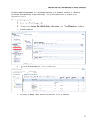Oracle Fusion HRMS (UAE): Payroll Implementation and Functional Considerations
19
Parameters used in the calculation of social insurance are stored in the legislative repository for calculation
information. These parameters are predefined by the UAE localization and cannot be modified in the
implementation phase.
To view predefined parameters:
1. Log in with a Payroll Manager role.
2. Navigate to task Manage Payroll Calculation Information in the Payroll Calculation work area.
3. Select SI Deduction.
4. Open the Calculation Factors for the related element:
5. By clicking on Range Values details of the calculation factors are displayed:
 