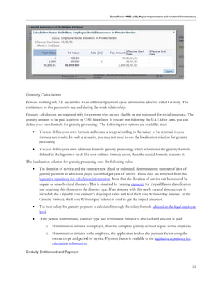 Oracle Fusion HRMS (UAE): Payroll Implementation and Functional Considerations
20
Gratuity Calculation
Persons working in UAE are entitled to an additional payment upon termination which is called Gratuity. The
entitlement to this payment is accrued during the work relationship.
Gratuity calculations are triggered only for persons who are not eligible or not registered for social insurance. The
gratuity amount to be paid is driven by UAE labor laws. If you are not following the UAE labor laws, you can
define your own formula for gratuity processing. The following two options are available: must
 You can define your own formula and create a setup according to the values to be returned to you
formula run results. In such a scenario, you may not need to use the localization solution for gratuity
processing.
 You can define your own reference formula gratuity processing, which substitutes the gratuity formula
defined at the legislative level. If a user-defined formula exists, then the seeded formula executes it.
The localization solution for gratuity processing uses the following rules:
 The duration of service and the contract type (fixed or unlimited) determines the number of days of
gratuity payment to which the payee is entitled per year of service. These days are retrieved from the
legislative repository for calculation information. Note that the duration of service can be reduced by
unpaid or unauthorized absences. This is obtained by creating elements for Unpaid Leave classification
and attaching this element to the absence type. If an absence with this newly created absence type is
recorded, the Unpaid Leave element’s days input value will feed the Leave Without Pay balance. In the
Gratuity formula, the Leave Without pay balance is used to get the unpaid absences.
 The base salary for gratuity payment is calculated through the salary formula selected at the legal employer
level.
 If the person is terminated, contract type and termination initiator is checked and amount is paid:
o If termination initiator is employer, then the complete gratuity accrued is paid to the employee.
o If termination initiator is the employee, the application fetches the payment factor using the
contract type and period of service. Payment factor is available in the legislative repository for
calculation information.
Gratuity Entitlement and Payment
 