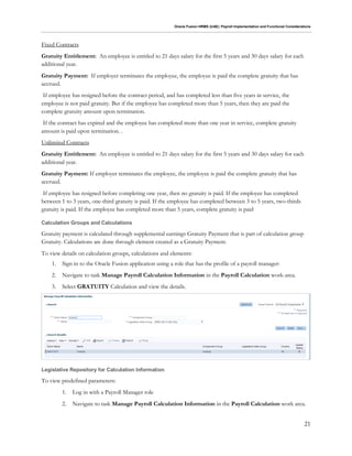 Oracle Fusion HRMS (UAE): Payroll Implementation and Functional Considerations
21
Fixed Contracts
Gratuity Entitlement: An employee is entitled to 21 days salary for the first 5 years and 30 days salary for each
additional year.
Gratuity Payment: If employer terminates the employee, the employee is paid the complete gratuity that has
accrued.
If employee has resigned before the contract period, and has completed less than five years in service, the
employee is not paid gratuity. But if the employee has completed more than 5 years, then they are paid the
complete gratuity amount upon termination.
If the contract has expired and the employee has completed more than one year in service, complete gratuity
amount is paid upon termination. .
Unlimited Contracts
Gratuity Entitlement: An employee is entitled to 21 days salary for the first 5 years and 30 days salary for each
additional year.
Gratuity Payment: If employer terminates the employee, the employee is paid the complete gratuity that has
accrued.
If employee has resigned before completing one year, then no gratuity is paid. If the employee has completed
between 1 to 3 years, one-third gratuity is paid. If the employee has completed between 3 to 5 years, two-thirds
gratuity is paid. If the employee has completed more than 5 years, complete gratuity is paid
Calculation Groups and Calculations
Gratuity payment is calculated through supplemental earnings Gratuity Payment that is part of calculation group
Gratuity. Calculations are done through element created as a Gratuity Payment.
To view details on calculation groups, calculations and elements:
1. Sign in to the Oracle Fusion application using a role that has the profile of a payroll manager:
2. Navigate to task Manage Payroll Calculation Information in the Payroll Calculation work-area.
3. Select GRATUITY Calculation and view the details.
Legislative Repository for Calculation Information
To view predefined parameters:
1. Log in with a Payroll Manager role
2. Navigate to task Manage Payroll Calculation Information in the Payroll Calculation work area.
 