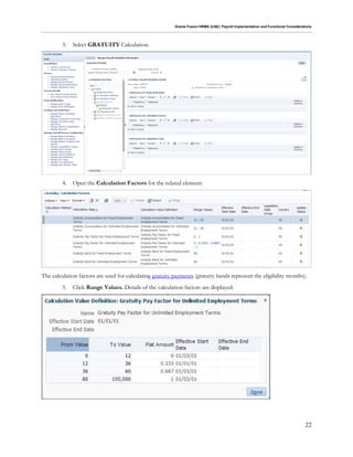 Oracle Fusion HRMS (UAE): Payroll Implementation and Functional Considerations
22
3. Select GRATUITY Calculation.
4. Open the Calculation Factors for the related element:
The calculation factors are used for calculating gratuity payments (gratuity bands represent the eligibility months).
5. Click Range Values. Details of the calculation factors are displayed:
 