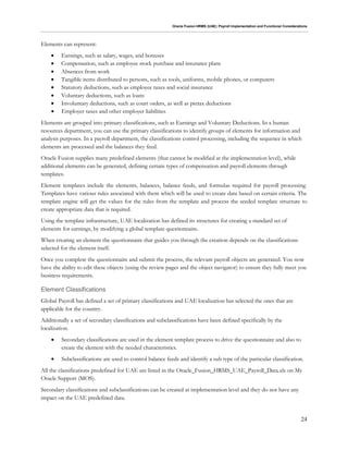 Oracle Fusion HRMS (UAE): Payroll Implementation and Functional Considerations
24
Elements can represent:
 Earnings, such as salary, wages, and bonuses
 Compensation, such as employee stock purchase and insurance plans
 Absences from work
 Tangible items distributed to persons, such as tools, uniforms, mobile phones, or computers
 Statutory deductions, such as employee taxes and social insurance
 Voluntary deductions, such as loans
 Involuntary deductions, such as court orders, as well as pretax deductions
 Employer taxes and other employer liabilities
Elements are grouped into primary classifications, such as Earnings and Voluntary Deductions. In a human
resources department, you can use the primary classifications to identify groups of elements for information and
analysis purposes. In a payroll department, the classifications control processing, including the sequence in which
elements are processed and the balances they feed.
Oracle Fusion supplies many predefined elements (that cannot be modified at the implementation level), while
additional elements can be generated, defining certain types of compensation and payroll elements through
templates.
Element templates include the elements, balances, balance feeds, and formulas required for payroll processing.
Templates have various rules associated with them which will be used to create data based on certain criteria. The
template engine will get the values for the rules from the template and process the seeded template structure to
create appropriate data that is required.
Using the template infrastructure, UAE localization has defined its structures for creating a standard set of
elements for earnings, by modifying a global template questionnaire.
When creating an element the questionnaire that guides you through the creation depends on the classifications
selected for the element itself.
Once you complete the questionnaire and submit the process, the relevant payroll objects are generated. You now
have the ability to edit these objects (using the review pages and the object navigator) to ensure they fully meet you
business requirements.
Element Classifications
Global Payroll has defined a set of primary classifications and UAE localization has selected the ones that are
applicable for the country.
Additionally a set of secondary classifications and subclassifications have been defined specifically by the
localization.
 Secondary classifications are used in the element template process to drive the questionnaire and also to
create the element with the needed characteristics.
 Subclassifications are used to control balance feeds and identify a sub type of the particular classification.
All the classifications predefined for UAE are listed in the Oracle_Fusion_HRMS_UAE_Payroll_Data.xls on My
Oracle Support (MOS).
Secondary classifications and subclassifications can be created at implementation level and they do not have any
impact on the UAE predefined data.
 