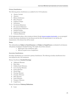 Oracle Fusion HRMS (UAE): Payroll Implementation and Functional Considerations
25
Primary Classifications
The following primary classifications are enabled for the UAE localization:
 Absence Accruals
 Absences
 Balance Initialization
 Direct Payments
 Employer Charges
 Information
 Involuntary Deductions
 Pre-statutory Deductions
 Social Insurance Deductions
 Standard Earning
 Supplemental Earnings
 Voluntary Deductions
In the implementation phase, when creating an element though element template functionality, you are prompted
to select the primary classification for that element and this drives the questionnaire to use and also the
characteristics of the element that will be created.
Notes:
The subclassifications Subject to Social Insurance and Subject to Unpaid Leave are defaulted for all elements
with primary classification Standard Earning. This implies that all these elements:
o Will be part of the contributory salary
o Will not be paid in case of unpaid leave
Secondary Classifications
Secondary classifications are connected to primary classifications. The following secondary classifications have
been defined for the UAE localization:
Primary Classification Standard Earnings:
 Additional Allowance
 Basic Salary
 Children Social Allowance
 Cost of Living Allowance
 Grade Allowance
 Hourly Wage
 Housing Allowance
 Overtime Allowance
 Shift Allowance
 Social Allowance
 Transport Allowance
 Unpaid Leave
Primary Classification Voluntary Deductions:
 Loans
 