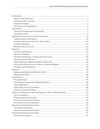 Oracle Fusion HRMS (UAE): Payroll Implementation and Functional Considerations
Introduction.................................................................................................................................1
What’s in this Document..........................................................................................................1
Other Information Sources ......................................................................................................1
Document Updates .................................................................................................................2
Comments and Suggestions ...................................................................................................2
Payroll Data ................................................................................................................................3
Person and Employment Payroll Data.....................................................................................3
Calculation Cards....................................................................................................................5
Statutory Deductions and Gratuity Calculation ..........................................................................16
Social Insurance Calculation .................................................................................................16
Social Insurance Calculation for GCC citizens ......................................................................18
Gratuity Calculation...............................................................................................................20
Monthly Gratuity Accrual .......................................................................................................23
Elements...................................................................................................................................23
Element Classifications.........................................................................................................24
Element Templates ...............................................................................................................27
Elements: Allowances, Unpaid Leave and Loans..................................................................30
Gratuity Payment Element ....................................................................................................44
Salary Basis and Additional Allowance Elements..................................................................45
Auto Indirect Elements and Creation of Element Eligibility ....................................................47
Proration and Retroactivity....................................................................................................48
Balances...................................................................................................................................52
Balances Definitions predefined for UAE...............................................................................52
Balances and SOE................................................................................................................56
Payroll Set up............................................................................................................................59
Payments Setup....................................................................................................................60
Consolidation Groups and Payroll Definitions........................................................................64
Payroll Definitions .................................................................................................................65
Salary Basis and Compensation ...........................................................................................68
Currency Conversion Rates ..................................................................................................70
Hiring an Employee and Running Payroll for UAE: Worked Example........................................73
Hire an employee..................................................................................................................73
Assign additional information ................................................................................................76
Run Payroll and Review Results ...........................................................................................82
Government Sector Employees.............................................................................................85
Mandatory Post-Payroll Processes ...........................................................................................87
Calculate Prepayments.........................................................................................................87
Archive Periodic Payroll Results............................................................................................88
Payments Processing and Payslip ............................................................................................91
Payments Processing ...........................................................................................................91
 