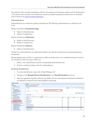 Oracle Fusion HRMS (UAE): Payroll Implementation and Functional Considerations
26
The selection of the secondary classification will drive the questions of the element template and the characteristics
of the element that is created. For the allowances created as standard earning these characteristics are described
more in detail in the section of element allowances.
Subclassifications
Subclassifications are connected to primary classifications. The following subclassifications are defined for the
UAE:
Primary Classification Standard Earnings:
 Subject to Social Insurance
 Subject to Unpaid Leave
Primary Classification Information:
 Subject to Social Insurance
 Subject to Unpaid Leave
Primary Classification Absences:
 Subject to Social Insurance
All these five subclassifications are attributed by default to the elements created for the corresponding primary
classification.
During implementation, if there is a requirement to define an element that is not a standard earning, but is part of
the contributory salary, the steps to follow are:
1. Define a new subclassification and the corresponding subclassification rule.
2. Feed the contributory balance with this subclassification.
Reviewing Classifications
1. To review classifications , log in with a Payroll Manager role
2. Navigate to task Manage Element Classifications in the Payroll Calculation work-area
3. Select the appropriate Legislative Data Group (LDG) and view all the primary classifications defined for
the legislation connected to the selected legislative data group.
 