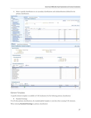 Oracle Fusion HRMS (UAE): Payroll Implementation and Functional Considerations
27
4. Select a specific classification to vie secondary classifications and subclassifications defined for the
primary classification.
Element Templates
A specific element template is available in UAE localization for the following primary classification:
 Standard Earnings
For all other primary classifications, the standard global template is used also when creating UAE elements.
When selecting Standard Earnings as primary classification:
 