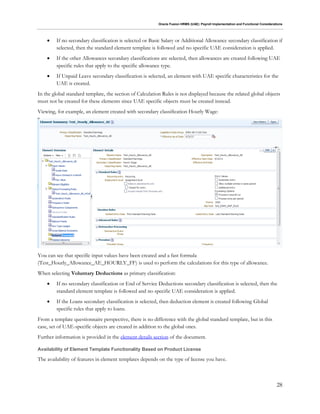 Oracle Fusion HRMS (UAE): Payroll Implementation and Functional Considerations
28
 If no secondary classification is selected or Basic Salary or Additional Allowance secondary classification if
selected, then the standard element template is followed and no specific UAE consideration is applied.
 If the other Allowances secondary classifications are selected, then allowances are created following UAE
specific rules that apply to the specific allowance type.
 If Unpaid Leave secondary classification is selected, an element with UAE specific characteristics for the
UAE is created.
In the global standard template, the section of Calculation Rules is not displayed because the related global objects
must not be created for these elements since UAE specific objects must be created instead.
Viewing, for example, an element created with secondary classification Hourly Wage:
You can see that specific input values have been created and a fast formula
(Test_Hourly_Allowance_AE_HOURLY_FF) is used to perform the calculations for this type of allowance.
When selecting Voluntary Deductions as primary classification:
 If no secondary classification or End of Service Deductions secondary classification is selected, then the
standard element template is followed and no specific UAE consideration is applied.
 If the Loans secondary classification is selected, then deduction element is created following Global
specific rules that apply to loans.
From a template questionnaire perspective, there is no difference with the global standard template, but in this
case, set of UAE-specific objects are created in addition to the global ones.
Further information is provided in the element details section of the document.
Availability of Element Template Functionality Based on Product License
The availability of features in element templates depends on the type of license you have.
 