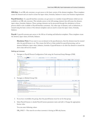Oracle Fusion HRMS (UAE): Payroll Implementation and Functional Considerations
29
HR-Only: As an HR-only customer, you get access to the basic version of the element templates. These templates
create the element and you need to create the input values, formulas, balances to meet your business requirements.
Payroll Interface: As a payroll interface customer, you get access to a number of payroll features which are not
available to an HR-only customer. This includes access to the full earnings element that will create the element,
input values, formulas, balances. These earnings elements can be processed through the calculation to Gross
process which is also available to Payroll Interface customers. Any other type of element, such as deductions, is
created using the basic version of the element templates and you need to create the input values, formulas,
balances.
Payroll: A payroll customer gets access to the full set of earning and deduction templates. These templates create
the element, input values, formulas, balances.
Disclaimer Note: If you want to use an element in the payroll process, then the element must be created
after the payroll license is set. This creates the full set of data needed for payroll processing, such as
element definition, input values, balances, formulas. If payroll license is set after the element is created the
above data will not be created.
Setting up Licenses
1. Navigate to Payroll Process Configuration Task using the Functional Setup Manager (FSM)
2. Navigate to Default Group Tab
3. If you have overridden the group, then the payroll license must be set for that group.
4. Select Payroll License to decide Payroll License parameter name and edit it. Change the appropriate
license value.
You can enter following values:
HR_ONLY – This must be set when customer is having an HR only license.
 