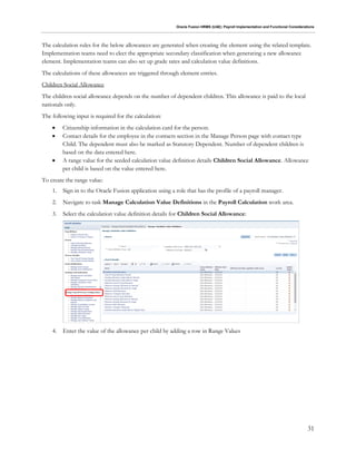 Oracle Fusion HRMS (UAE): Payroll Implementation and Functional Considerations
31
The calculation rules for the below allowances are generated when creating the element using the related template.
Implementation teams need to elect the appropriate secondary classification when generating a new allowance
element. Implementation teams can also set up grade rates and calculation value definitions.
The calculations of these allowances are triggered through element entries.
Children Social Allowance
The children social allowance depends on the number of dependent children. This allowance is paid to the local
nationals only.
The following input is required for the calculation:
 Citizenship information in the calculation card for the person.
 Contact details for the employee in the contacts section in the Manage Person page with contact type
Child. The dependent must also be marked as Statutory Dependent. Number of dependent children is
based on the data entered here.
 A range value for the seeded calculation value definition details Children Social Allowance. Allowance
per child is based on the value entered here.
To create the range value:
1. Sign in to the Oracle Fusion application using a role that has the profile of a payroll manager.
2. Navigate to task Manage Calculation Value Definitions in the Payroll Calculation work area.
3. Select the calculation value definition details for Children Social Allowance:
4. Enter the value of the allowance per child by adding a row in Range Values
 