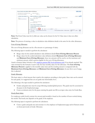 Oracle Fusion HRMS (UAE): Payroll Implementation and Functional Considerations
32
Note: The From Value must be 0, while any value can be chosen for the To Value since it does not affect
calculation.
Note: The process of entering a value in calculation value definition details is the same for the other allowances.
Cost of Living Allowance
The cost of living allowance can be a flat amount or a percentage of salary.
The following input is needed to perform the calculation:
 Range value for the seeded calculation value definition details Cost of Living Allowance Percent.
 Range values for the seeded calculation value definition details Maximum Cost of Living Allowance
and Minimum Cost of Living Allowance: these two amounts will be used to set the maximum and
minimum amount, which a person eligible for the cost of living allowances.
Attach a Gratuity Salary formula, in the employer gratuity PSU level calculation card, if not already attached. The
value returned by this formula is used to take the base monthly salary for this allowance. The Cost of Living
Allowance Percent is applied to this monthly salary basis and the resulting amount is compared with the
Maximum Cost of Living Allowance and Minimum Cost of Living Allowance. In case this is out of range,
this is adjusted.
Grade Allowance
The basic salary is a fixed amount that is paid to the employee according to their grade. Since rates can be entered
for each grade, it is suggested that you use grade rate functionality for it.
The following is the input needed to perform the calculation:
 Grades and grade rates must be setup following standard global process. The grade must be associated to
the payee in the Employment page.
 Create an element entry for the payee entering the grade rate ID as an input value entry for Grade Rate.
Hourly Basic Salary
For employees under hourly contract the amount paid monthly is based on the number of hours worked during
the month. The hourly rate depends on the grade of the employee.
The following input is required to perform the calculation:
 Create a grade and grade rate and associate it to the employee in Employment page and in Element entries
as shown previously in Grade Allowance.
 