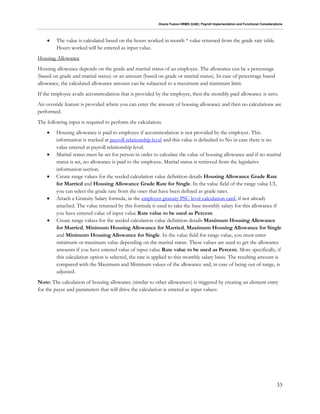 Oracle Fusion HRMS (UAE): Payroll Implementation and Functional Considerations
33
 The value is calculated based on the hours worked in month * value returned from the grade rate table.
Hours worked will be entered as input value.
Housing Allowance
Housing allowance depends on the grade and marital status of an employee. The allowance can be a percentage
(based on grade and marital status) or an amount (based on grade or marital status). In case of percentage based
allowance, the calculated allowance amount can be subjected to a maximum and minimum limit.
If the employee avails accommodation that is provided by the employer, then the monthly paid allowance is zero.
An override feature is provided where you can enter the amount of housing allowance and then no calculations are
performed.
The following input is required to perform the calculation:
 Housing allowance is paid to employee if accommodation is not provided by the employer. This
information is tracked at payroll relationship level and this value is defaulted to No in case there is no
value entered at payroll relationship level.
 Marital status must be set for person in order to calculate the value of housing allowance and if no marital
status is set, no allowance is paid to the employee. Marital status is retrieved from the legislative
information section.
 Create range values for the seeded calculation value definition details Housing Allowance Grade Rate
for Married and Housing Allowance Grade Rate for Single. In the value field of the range value UI,
you can select the grade rate from the ones that have been defined as grade rates.
 Attach a Gratuity Salary formula, in the employer gratuity PSU level calculation card, if not already
attached. The value returned by this formula is used to take the base monthly salary for this allowance if
you have entered value of input value Rate value to be used as Percent.
 Create range values for the seeded calculation value definition details Maximum Housing Allowance
for Married, Minimum Housing Allowance for Married, Maximum Housing Allowance for Single
and Minimum Housing Allowance for Single. In the value field for range value, you must enter
minimum or maximum value depending on the marital status. These values are used to get the allowance
amounts if you have entered value of input value Rate value to be used as Percent. More specifically, if
this calculation option is selected, the rate is applied to this monthly salary basis. The resulting amount is
compared with the Maximum and Minimum values of the allowance and, in case of being out of range, is
adjusted.
Note: The calculation of housing allowance (similar to other allowances) is triggered by creating an element entry
for the payee and parameters that will drive the calculation is entered as input values:
 