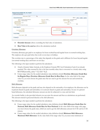 Oracle Fusion HRMS (UAE): Payroll Implementation and Functional Considerations
34
 Override Amount: allows overriding the final value of calculation.
 Rate Value to be used as: drives the calculation method.
Overtime Allowance
Overtime allowance gets paid to an employee for hours worked beyond regular hours on normal working days.
The employee also gets paid when they work on rest days or holidays.
The overtime rate is a percentage of the salary that depends on the grade and is different for hours beyond regular
(on normal working days) and hours on rest days.
The following is the input needed to perform the calculation:
 Attach a Gratuity Salary formula, in the Employer Gratuity PSU level Calculation Card, if not already
attached. The value returned by this is the base monthly salary that is converted to a hourly salary using
ROUND((monthly_salary * 12)/(365 * 8),2)
 Create range values for the seeded calculation value definition details Overtime Allowance Grade Rate
for Regular Days, Overtime Allowance Grade Rate for Rest Days. In the value field of the range
value UI, you must choose the grade rates that are used to get the amount for rest and normal day
overtime.
Shift Allowance
Shift allowance depends on the grade and may also depend on the nationality of an employee: the allowance can be
in percent (based on grade and nationality) or in amount (based on grade and nationality). In case of a percent
based allowance, the calculated allowance amount can also be subjected to a max and min limit.
An override facility is also provided wherein you can enter the amount and then no calculations are performed.
The amount entered is processed directly as the shift allowance.
The following is the input needed to perform the calculation:
 Create range values for the seeded calculation value definition details Shift Allowance Grade Rate for
National, Shift Allowance Grade Rate for Non-National. In the value field of the range value page,
you must choose the grade rates, which are used to get the shift allowance amount for UAE and no-UAE
citizens.
 Create range values for the seeded calculation value definition details Minimum Shift Allowance,
Maximum Shift Allowance. In the value field of the range value UI, you must enter minimum or
 
