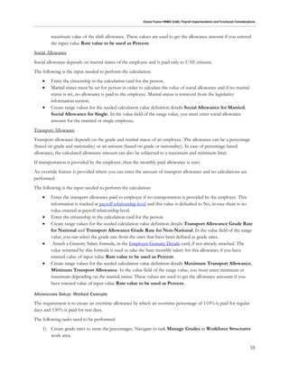 Oracle Fusion HRMS (UAE): Payroll Implementation and Functional Considerations
35
maximum value of the shift allowance. These values are used to get the allowance amount if you entered
the input value Rate value to be used as Percent.
Social Allowance
Social allowance depends on marital status of the employee and is paid only to UAE citizens.
The following is the input needed to perform the calculation:
 Enter the citizenship in the calculation card for the person.
 Marital status must be set for person in order to calculate the value of social allowance and if no marital
status is set, no allowance is paid to the employee. Marital status is retrieved from the legislative
information section.
 Create range values for the seeded calculation value definition details Social Allowance for Married,
Social Allowance for Single. In the value field of the range value, you must enter social allowance
amount for the married or single employee.
Transport Allowance
Transport allowance depends on the grade and marital status of an employee. The allowance can be a percentage
(based on grade and nationality) or an amount (based on grade or nationality). In case of percentage based
allowance, the calculated allowance amount can also be subjected to a maximum and minimum limit.
If transportation is provided by the employer, then the monthly paid allowance is zero.
An override feature is provided where you can enter the amount of transport allowance and no calculations are
performed.
The following is the input needed to perform the calculation:
 Enter the transport allowance paid to employee if no transportation is provided by the employer. This
information is tracked at payroll relationship level and this value is defaulted to No, in case there is no
value entered at payroll relationship level.
 Enter the citizenship in the calculation card for the person.
 Create range values for the seeded calculation value definition details Transport Allowance Grade Rate
for National and Transport Allowance Grade Rate for Non-National. In the value field of the range
value, you can select the grade rate from the ones that have been defined as grade rates.
 Attach a Gratuity Salary formula, in the Employer Gratuity Details card, if not already attached. The
value returned by this formula is used to take the base monthly salary for this allowance if you have
entered value of input value Rate value to be used as Percent.
 Create range values for the seeded calculation value definition details Maximum Transport Allowance,
Minimum Transport Allowance. In the value field of the range value, you must enter minimum or
maximum depending on the marital status. These values are used to get the allowance amounts if you
have entered value of input value Rate value to be used as Percent.
Allowances Setup: Worked Example
The requirement is to create an overtime allowance by which an overtime percentage of 110% is paid for regular
days and 150% is paid for rest days.
The following tasks need to be performed:
1) Create grade rates to store the percentages. Navigate to task Manage Grades in Workforce Structures
work area.
 