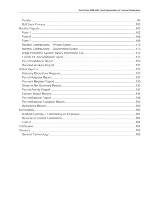 Oracle Fusion HRMS (UAE): Payroll Implementation and Functional Considerations
Payslip ..................................................................................................................................96
Roll Back Process...............................................................................................................100
Monthly Reports......................................................................................................................102
Form 1 ................................................................................................................................102
Form 6 ................................................................................................................................106
Form 7 ................................................................................................................................108
Monthly Contributions – Private Sector ...............................................................................110
Monthly Contributions – Government Sector.......................................................................113
Wage Protection System: Salary Information File................................................................116
Emirati IPE Consolidated Report.........................................................................................117
Payroll Validation Report.....................................................................................................120
Disabled Workers Report ....................................................................................................121
Global Reports........................................................................................................................123
Statutory Deductions Register.............................................................................................123
Payroll Register Report .......................................................................................................127
Payment Register Report....................................................................................................130
Gross-to-Net Summary Report............................................................................................133
Payroll Activity Report.........................................................................................................137
Element Result Report ........................................................................................................144
Payroll Balance Report .......................................................................................................148
Payroll Balance Exception Report.......................................................................................152
Deductions Report ..............................................................................................................156
Termination.............................................................................................................................160
Worked Example – Terminating an Employee.....................................................................161
Reverse or Correct Termination ..........................................................................................164
Form 2 ................................................................................................................................164
Conclusion..............................................................................................................................168
Glossary..................................................................................................................................168
General Terminology...........................................................................................................168
 