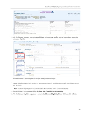 Oracle Fusion HRMS (UAE): Payroll Implementation and Functional Considerations
40
13. On the Element Summary page, provide additional information as needed, such as input values, processing
rules, and eligibility:
Use the Element Overview panel to navigate through the setup pages.
Note: Input values have been created for this element to receive information needed to calculate the value of
the allowance.
Note: Element eligibility must be defined so that the element is linked to an element entry.
14. In the Element Overview panel, select Actions, and Create Element Eligibility.
15. On the Element Eligibility page, enter a name in the Element Eligibility Name field and click Submit.
 
