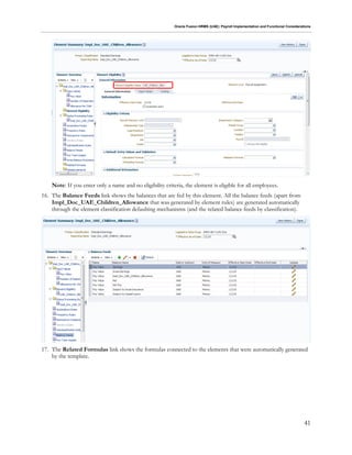 Oracle Fusion HRMS (UAE): Payroll Implementation and Functional Considerations
41
Note: If you enter only a name and no eligibility criteria, the element is eligible for all employees.
16. The Balance Feeds link shows the balances that are fed by this element. All the balance feeds (apart from
Impl_Doc_UAE_Children_Allowance that was generated by element rules) are generated automatically
through the element classification defaulting mechanisms (and the related balance feeds by classification).
17. The Related Formulas link shows the formulas connected to the elements that were automatically generated
by the template.
 