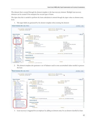 Oracle Fusion HRMS (UAE): Payroll Implementation and Functional Considerations
43
The element that is created through the element template is the loan recovery element. Multiple loan recovery
elements can be created if the enterprise has several types of loans.
The input data that is needed to perform the loans calculation is entered though the input values at element entry
level.
1. The input fields are generated by the element template when creating the element:
2. The element template also generates a set of balances used to store accumulated values needed to process
the loan:
3. Loan recovery is triggered for an employee by adding an element entry for an element classified as loan:
 