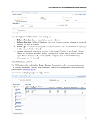 Oracle Fusion HRMS (UAE): Payroll Implementation and Functional Considerations
44
The following points must be considered when entering data:
 Effective Start Date: Date on which the loan recovery will start.
 Effective End Date: End date of the element entry (if the element is recurring) indicating the last period
when the loan must be recovered.
 Period Type: Indicates the frequency with which the value entered in the amount field recurs. Typically it
is either Calendar Month or Annually.
 Amount: Indicates the amount to be recovered for the instance of the loan. If period type is Calendar
Month, then the amount is deducted monthly. If period type is Annually, then the monthly deduction
equals Amount divided by 12. If a loan is suspended for a period, then an instance with monthly
frequency amount of 0 is created.
Gratuity Payment Element
The UAE localization has predefined the Gratuity Payment element that is used to process gratuity payments.
This element is automatically calculated in payroll whenever the End of Service calculation card is automatically
generated by the termination process.
This element is feeding the gross pay and net pay balances:
 