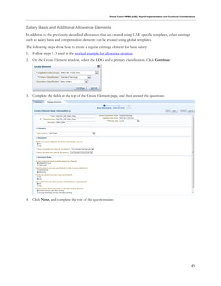 Oracle Fusion HRMS (UAE): Payroll Implementation and Functional Considerations
45
Salary Basis and Additional Allowance Elements
In addition to the previously described allowances that are created using UAE specific templates, other earnings
such as salary basis and compensation elements can be created using global templates.
The following steps show how to create a regular earnings element for basic salary:
1. Follow steps 1-3 used in the worked example for allowance creation.
2. On the Create Element window, select the LDG and a primary classification. Click Continue:
3. Complete the fields at the top of the Create Element page, and then answer the questions:
4. Click Next, and complete the rest of the questionnaire:
 