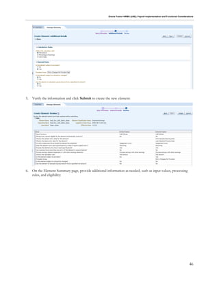 Oracle Fusion HRMS (UAE): Payroll Implementation and Functional Considerations
46
5. Verify the information and click Submit to create the new element:
6. On the Element Summary page, provide additional information as needed, such as input values, processing
rules, and eligibility:
 