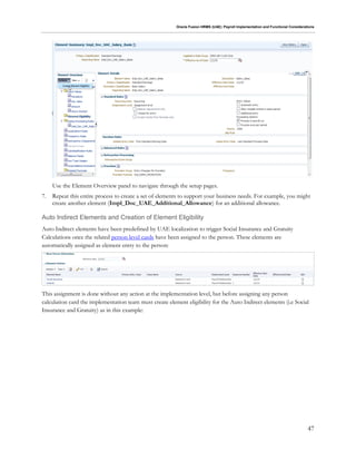 Oracle Fusion HRMS (UAE): Payroll Implementation and Functional Considerations
47
Use the Element Overview panel to navigate through the setup pages.
7. Repeat this entire process to create a set of elements to support your business needs. For example, you might
create another element (Impl_Doc_UAE_Additional_Allowance) for an additional allowance.
Auto Indirect Elements and Creation of Element Eligibility
Auto Indirect elements have been predefined by UAE localization to trigger Social Insurance and Gratuity
Calculations once the related person level cards have been assigned to the person. These elements are
automatically assigned as element entry to the person:
This assignment is done without any action at the implementation level, but before assigning any person
calculation card the implementation team must create element eligibility for the Auto Indirect elements (i.e Social
Insurance and Gratuity) as in this example:
 
