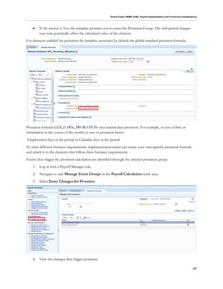 Oracle Fusion HRMS (UAE): Payroll Implementation and Functional Considerations
49
 If the answer is Yes, the template prompts you to enter the Proration Group. The mid-period changes
may now potentially affect the calculated value of the element.
For elements enabled for proration the template associates by default the global standard proration formula:
Proration formula GLB_EARN_PRORATION uses natural days proration. For example, in case of hire or
termination in the course of the month, it uses as proration factor:
Employment days in the period or Calendar days in the period
To meet different business requirements, implementation teams can create your own specific proration formula
and attach it to the elements that follow these business requirements.
Events that trigger the proration calculation are identified through the selected proration group.
1. Log in with a Payroll Manager role.
2. Navigate to task Manage Event Groups in the Payroll Calculation work area.
3. Select Entry Changes for Proration
4. View the changes that trigger proration.
 