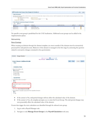 Oracle Fusion HRMS (UAE): Payroll Implementation and Functional Considerations
50
No specific event group is predefined for the UAE localization. Additional event groups can be added in the
implementation phase.
Retroactivity
Retro Earnings
When creating an element through the element template you must consider if the element must be retroactively
processed for mid-period events. Behavior of the element is managed in the first stage by answering the question
related to retroactive changes contained in the questionnaire:
 If the answer is No, mid-period changes will not affect the calculated value of the element.
 If the answer is Yes, the template prompts you to enter the Event Group. The mid-period changes may
now potentially affect the calculated value of the element.
Events that trigger the retro calculation are identified through the selected retro group.
1. Log in with a Payroll Manager role.
2. Navigate to task Manage Event Groups in the Payroll Calculation work area.
 