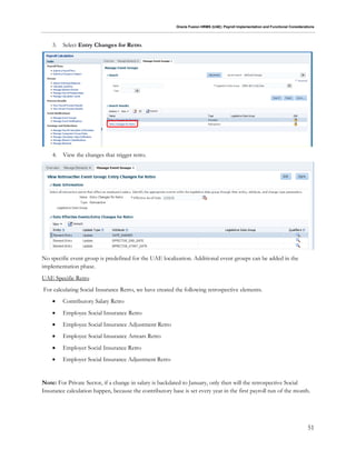 Oracle Fusion HRMS (UAE): Payroll Implementation and Functional Considerations
51
3. Select Entry Changes for Retro.
4. View the changes that trigger retro.
No specific event group is predefined for the UAE localization. Additional event groups can be added in the
implementation phase.
UAE Specific Retro
For calculating Social Insurance Retro, we have created the following retrospective elements.
 Contributory Salary Retro
 Employee Social Insurance Retro
 Employee Social Insurance Adjustment Retro
 Employee Social Insurance Arrears Retro
 Employer Social Insurance Retro
 Employer Social Insurance Adjustment Retro
Note: For Private Sector, if a change in salary is backdated to January, only then will the retrospective Social
Insurance calculation happen, because the contributory base is set every year in the first payroll run of the month.
 