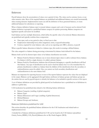 Oracle Fusion HRMS (UAE): Payroll Implementation and Functional Considerations
52
Balances
Payroll balances show the accumulation of values over a period of time. The values can be currency, hours, or any
other numeric value. Most of the required balances are predefined and additional balances are created automatically
when creating elements. Implementation teams can edit the definition of these generated balances, or create
additional balances for calculations or reporting.
When a balance definition (balance type) is created, balance category and a unit of measure can be selected. Each
balance definition is grouped in a predefined balance category for quicker processing. Balance categories are
legislation-specific and cannot be modified.
Each balance can have multiple dimensions, which define the specific value to be retrieved. Balance dimensions
are predefined and typically combine these components:
 Time span, such as run, period to date, or fiscal year to date
 Employment relationship level, either assignment, terms, or payroll relationship
 Context, required for some balances only, such as tax reporting unit (TRU), element, or payroll
When a specific balance dimension is linked to a balance type, this results in creating a defined balance.
The value assigned to a balance during processing is determined by balance feeds defined for the balance.
Balance feeds can be by element input values or by balance classification run results.
 Balance Feeds by Element: Indicates one or more element input values to add or subtract from a balance.
If a balance is fed by a single element, it is called a primary balance.
 Balance Feeds by Classification: Indicates that all elements belonging to a specific classification will feed
that balance. Any type of classification can be used to feed the balance but it is to be remarked that if a
primary classification is added as a balance feed, the children of this classification from the secondary or
subclassifications cannot be added. Also, you cannot use both secondary classifications and
subclassifications in the same balance feed.
Balances are important for reporting because in most of the reports balances represent the values that are displayed
in the output. Balances can be aggregated (through balance attributes) in balance groups and balance groups are
the entities that are used by payroll reports to identify the balances to be included in specific sections of the report.
A set of balance definitions are provided by global payroll, but localizations have a predefined set of definitions in
addition to global data.
UAE localization has predefined data related to the following balance definitions:
 Balance Categories (enabling of global categories)
 Balance Types
 Balance Dimensions and Usages (enabling of global dimensions)
 Defined Balances
 Balance Groups and Attributes
Balances Definitions predefined for UAE
This section describes the predefined balance definitions for the UAE localization and related tasks at
implementation level.
A detailed list of balances definitions predefined for UAE can be found in the UAE balances spreadsheet
Oracle_Fusion_HRMS_UAE_Payroll_Balances.xlsx on My Oracle Support (MOS).
 