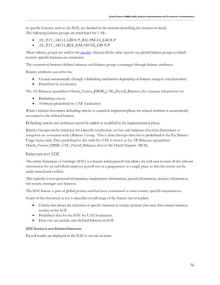 Oracle Fusion HRMS (UAE): Payroll Implementation and Functional Considerations
56
in specific features, such as the SOE, are detailed in the sections describing the features in detail.
The following balance groups are predefined for UAE:
 AE_PAY_ARCH_GROUP_BALANCES_GROUP
 AE_PAY_ARCH_REL_BALANCES_GROUP
These balance groups are used in the payslip, whereas all the other reports use global balance groups to which
country specific balances are connected.
The connection between defined balances and balance groups is managed through balance attributes.
Balance attributes can either be:
 Created automatically through a defaulting mechanism depending on balance category and dimension
 Predefined by localization
The AE Balances spreadsheet Oracle_Fusion_HRMS_UAE_Payroll_Balances.xlsx contains information on:
 Defaulting criteria
 Attributes predefined by UAE localization
When a balance that meets defaulting criteria is created in implement phase the related attribute is automatically
associated to the defined balance.
Defaulting criteria and attributed cannot be added or modified in the implementation phase.
Balance Groups can be restricted for a specific localization, so that only balances of certain dimensions or
categories are associated with a Balance Group. This is done through data that is predefined in the Pay Balance
Usage Items table. Data predefined in this table for UAE is shown in the AE Balances spreadsheet
Oracle_Fusion_HRMS_UAE_Payroll_Balances.xlsx on My Oracle Support (MOS).
Balances and SOE
The online Statement of Earnings (SOE) is a feature within payroll that allows the end-user to view all the relevant
information for an individual employee payroll run or a prepayment in a single place so that the results can be
easily viewed and verified.
This typically covers personal information, employment information, payroll information, absence information,
run results, messages and balances.
The SOE feature is part of global product and has been customized to meet country specific requirements.
Scope of this document is not to describe overall usage of the feature but to explain:
 Criteria that drives the inclusion of specific balances in certain sections (the ones that contain balances
results) of the SOE
 Predefined data for the SOE for UAE localization
 How you can include user-defined balances in SOE
SOE Sections and Related Balances
Payroll results are displayed in the SOE in several sections:
 