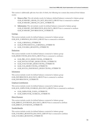 Oracle Fusion HRMS (UAE): Payroll Implementation and Functional Considerations
58
This section is additionally split into four tabs of which, the following two contain data retrieved from balance
results:
 Gross to Net: This tab includes results for balances (defined balances) connected to balance group:
GLB_SUMMARY_GROSS_TO_NET_BALANCE_GROUP that is connected to attribute
GLB_SUMMARY_GROSS_TO_NET_ATTRIBUTE
 Information: This tab includes results for defined balances connected to balance group:
GLB_SUMMARY_INFORMATION_BALANCE_GROUP that is connected to attribute
GLB_SUMMARY_INFORMATION_ATTRIBUTE
Earnings
This section includes results for defined balances connected to balance group:
GLB_SOE_EARNINGS_BALANCE_GROUP that is connected to attributes:
 GLB_EARNINGS_ATTRIBUTE
 GLB_SUPPLEMENTAL_EARNINGS_ATTRIBUTE
 GLB_TAXABLE_BENEFITS_ATTRIBUTE
Deductions
This section includes results for defined balances connected to balance group:
GLB_DEDUCTIONS_BALANCE_GROUP that is connected to attributes:
 GLB_PRE_STAT_DEDUCTIONS_ATTRIBUTE
 GLB_INVOLUNTARY_DEDUCTIONS_ATTRIBUTE
 GLB_VOLUNTARY_DEDUCTIONS_ATTRIBUTE
 GLB_TAX_DEDUCTIONS_ATTRIBUTE
 GLB_SOCIAL_INSURANCE_DEDUCTIONS_ATTRIBUTE
Information
This section includes results for defined balances connected to balance group:
GLB_INFORMATION_BALANCE_GROUP that is connected to attribute
GLB_INFORMATION_ATTRIBUTE
Employer Contributions
This section includes results for defined balances connected to balance group:
GLB_SOE_EMPLOYER_CHARGES_BALANCE_GROUP that is connected to attributes:
 GLB_EMPLOYER_TAXES_ATTRIBUTE
 GLB_EMPLOYER_CHARGES_ATTRIBUTE
Direct Payments
This section includes results for defined balances connected to balance group:
GLB_DIRECT_PAYMENTS_BALANCE_GROUP that is connected to attribute
GLB_DIRECT_PAYMENTS_ATTRIBUTE
Taxable Benefits
This section includes results for defined balances connected to balance group:
GLB_TAXABLE_BENEFITS_BALANCE_GROUP that is connected to attribute
GLB_TAXABLE_BENEFITS_ATTRIBUTE
 