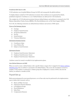 Oracle Fusion HRMS (UAE): Payroll Implementation and Functional Considerations
59
Predefined SOE Data for UAE
UAE localization uses the global Balance Groups for SOE and consequently the global attributes.
To display balances seeded by UAE localization in sections where attributes are not generated by default,
predefined assignment of attributes to a set of defined balances are delivered for UAE localization.
The complete list of UAE delivered associations between defined balances and attributes is contained in the UAE
Balances Spreadsheet Oracle_Fusion_HRMS_UAE_Payroll_Balances.xlsx on My Oracle Support (MOS).
For UAE, the following connections are defined between balances and sections of SOE report.
Gross to Net Summary Section
 Earnings
 Employee Social Insurance
 Involuntary Deductions
 Net Pay
 Social Insurance
 Voluntary Deductions
Information Summary Section
 Contributory Salary
 Leave Without Pay
 Subject to Social Insurance
Information Section
 Employee Social Insurance Adjustment
 Employee Social Insurance Arrears
 Employer Social Insurance Adjustment
Attributes cannot be created or modified in the implementation phase.
User-Defined Balances and SOE
When you need to create a defined balance with a specific balance category that is mapped in the balance attributes
defaulting setup, then an attribute is associated to the defined balance. This occurs also for balances created via
template. If that attribute is connected to a balance group that is displayed in a section of SOE, then also the
balance you defined is viewable in SOE.
Payroll Set up
Before processing payroll or post payroll processes a set of base tasks must be performed by the implementation
team to define basic structures such as:
 Banks and Bank Accounts
 Organization Payment Methods
 Consolidation Groups
 Payroll Definitions
 Salary Basis
 Compensation Elements
 