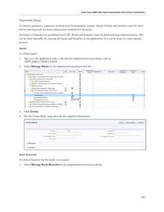 Oracle Fusion HRMS (UAE): Payroll Implementation and Functional Considerations
60
Payments Setup
To process payments, a payment method must be assigned to a payee. Setup of banks and branches must be done
before entering bank accounts and payment methods for the payee.
No banks or branches are predefined for UAE. Banks and branches must be defined during implementation. This
can be done manually, by entering the banks and branches in the application, or it can be done in a mass upload
process.
Banks
To define banks:
1. Sign in to the application with a role that has implementation privileges, such as
APPL_IMP_CONSULTANT.
2. Select Manage Banks in the implementation project task list:
3. Click Create.
4. On the Create Bank page, provide the required information:
Bank Branches
To define branches for the banks you created:
1. Select Manage Bank Branches in the implementation project task list:
 
