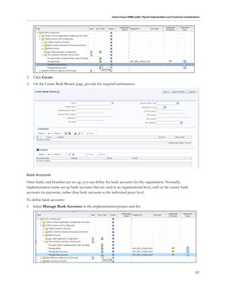 Oracle Fusion HRMS (UAE): Payroll Implementation and Functional Considerations
61
2. Click Create.
3. On the Create Bank Branch page, provide the required information:
Bank Accounts
Once banks and branches are set up, you can define the bank accounts for the organization. Normally,
implementation teams set up bank accounts that are used at an organizational level, such as the source bank
accounts for payments, rather than bank accounts at the individual payee level.
To define bank accounts:
1. Select Manage Bank Accounts in the implementation project task list:
 