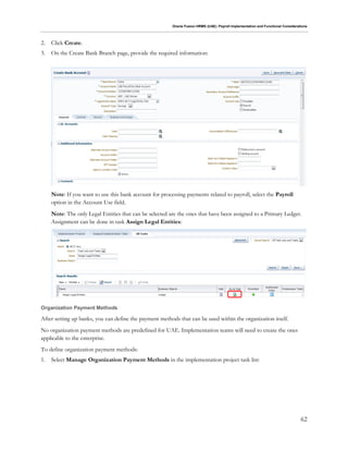 Oracle Fusion HRMS (UAE): Payroll Implementation and Functional Considerations
62
2. Click Create.
3. On the Create Bank Branch page, provide the required information:
Note: If you want to use this bank account for processing payments related to payroll, select the Payroll
option in the Account Use field.
Note: The only Legal Entities that can be selected are the ones that have been assigned to a Primary Ledger.
Assignment can be done in task Assign Legal Entities:
Organization Payment Methods
After setting up banks, you can define the payment methods that can be used within the organization itself.
No organization payment methods are predefined for UAE. Implementation teams will need to create the ones
applicable to the enterprise.
To define organization payment methods:
1. Select Manage Organization Payment Methods in the implementation project task list:
 