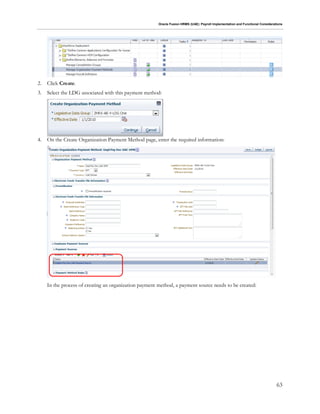 Oracle Fusion HRMS (UAE): Payroll Implementation and Functional Considerations
63
2. Click Create.
3. Select the LDG associated with this payment method:
4. On the Create Organization Payment Method page, enter the required information:
In the process of creating an organization payment method, a payment source needs to be created:
 