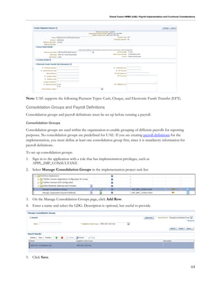 Oracle Fusion HRMS (UAE): Payroll Implementation and Functional Considerations
64
Note: UAE supports the following Payment Types: Cash, Cheque, and Electronic Funds Transfer (EFT).
Consolidation Groups and Payroll Definitions
Consolidation groups and payroll definitions must be set up before running a payroll.
Consolidation Groups
Consolidation groups are used within the organization to enable grouping of different payrolls for reporting
purposes. No consolidation groups are predefined for UAE. If you are creating payroll definitions for the
implementation, you must define at least one consolidation group first, since it is mandatory information for
payroll definitions.
To set up consolidation groups:
1. Sign in to the application with a role that has implementation privileges, such as
APPL_IMP_CONSULTANT.
2. Select Manage Consolidation Groups in the implementation project task list:
3. On the Manage Consolidation Groups page, click Add Row:
4. Enter a name and select the LDG. Description is optional, but useful to provide.
5. Click Save.
 
