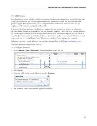 Oracle Fusion HRMS (UAE): Payroll Implementation and Functional Considerations
65
Payroll Definitions
Payroll definitions contain calendar and offset information that determine when payments are calculated and paid.
Using payroll definitions, you can specify payment frequency, processing schedule, and other parameters for a
particular payroll. Payroll period types, such as weekly or monthly, determine the interval at which you pay
employees. UAE employees are typically paid monthly.
Each payroll definition can be associated with only one payroll period type, and you must set up at least one
payroll definition for each payroll period type that you use to pay employees. When you create a payroll definition,
the complete payroll schedule is automatically generated, based on the selected payroll period type, any offsets or
calendar adjustments, and the number of years that you specify. Once you have saved a payroll definition, you can
assign employees to it on the Manage Payroll Relationships page from Person Management work area.
Before you can create a payroll definition, you must have already defined the LDG and consolidation group.
No payroll definitions are predefined for UAE.
To set up payroll definitions:
1. Select Manage Payroll Definitions in the implementation project task list:
2. Click Create.
3. Select the LDG for this payroll definition, and click Continue:
4. On the Create Payroll page, enter the required information:
 