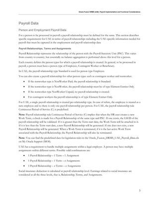 Oracle Fusion HRMS (UAE): Payroll Implementation and Functional Considerations
3
Payroll Data
Person and Employment Payroll Data
For a person to be processed in payroll a payroll relationship must be defined for the same. This section describes
specific requirements for UAE in terms of payroll relationships including the UAE-specific information needed for
payroll that must be captured in the employment and payroll relationship data
Payroll Relationships, Terms and Assignments
Payroll Relationship represents the relationship of the person with the Payroll Statutory Unit (PSU). This varies
from country to country, but essentially no balance aggregation is performed above this level for a person.
Each country defines the person types for which a payroll relationship is created. In general, to be processed in
payroll, a person must have a person type of Employee, Contingent Worker or Beneficiary.
In UAE, the payroll relationship type Standard is used for person type Employee.
You can also create a payroll relationship for other person types such as contingent worker and nonworker.
 If the nonworker type is NonWorker Paid, the payroll relationship is Standard.
 If the nonworker type is NonWorker, the payroll relationship must be of type Element Entries Only.
 If the nonworker type NonWorker Unpaid, no payroll relationship is created.
 For contingent workers the payroll relationship is of type Element Entries Only.
For UAE, a single payroll relationship is created per relationship type. In case of rehire, the employee is treated as a
new employee and so there is only one payroll relationship per person. For UAE, the payroll relationship rule
Continuous Period of Service (C) is predefined.
Note: Payroll relationship rule Continuous Period of Service (C) implies that when the HR user creates a new
Work Term, a check is made for a Payroll Relationship of the same type and PSU. If one exists, the LSED of the
payroll relationship will be validated. If it is greater than the Term start date, the Work Term will be attached to it.
If it is less than the Term start date, a new Payroll Relationship will be generated. If one does not exist, a new
Payroll Relationship will be generated. When a Work Term is terminated, if it is the last active Work Term
associated with the Payroll Relationship, the Payroll Relationship will also be terminated.
Note: You can find the predefined data for legislation rules in the Oracle_Fusion_HRMS_UAE_Payroll_Data.xls
on My Oracle Support (MOS).
UAE has a requirement to handle multiple assignments within a legal employer. A person may have multiple
assignments within different terms. Possible valid combinations are:
 1 Payroll Relationship – 1 Term – 1 Assignment
 1 Payroll Relationship – 1 Term – n Assignments
 1 Payroll Relationship – n Terms – n Assignments
Social insurance deduction is calculated at payroll relationship level. Earnings related to social insurance are
considered at all the three levels, that is, Relationship, Terms, and Assignments.
 