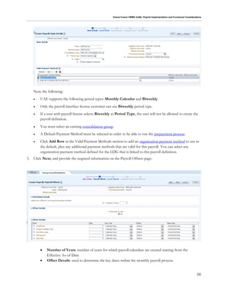 Oracle Fusion HRMS (UAE): Payroll Implementation and Functional Considerations
66
Note the following:
 UAE supports the following period types: Monthly Calendar and Biweekly.
 Only the payroll interface license customer can use Biweekly period type.
 If a user with payroll license selects Biweekly as Period Type, the user will not be allowed to create the
payroll definition.
 You must select an existing consolidation group.
 A Default Payment Method must be selected in order to be able to run the prepayment process.
 Click Add Row in the Valid Payment Methods section to add an organization payment method to use as
the default, plus any additional payment methods that are valid for this payroll. You can select any
organization payment method defined for the LDG that is linked to this payroll definition.
5. Click Next, and provide the required information on the Payroll Offsets page:
 Number of Years: number of years for which payroll calendars are created starting from the
Effective As-of-Date
 Offset Details: used to determine the key dates within the monthly payroll process.
 