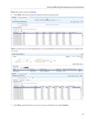Oracle Fusion HRMS (UAE): Payroll Implementation and Functional Considerations
67
Note: Date paid is used in the EFT file.
6. Click Next, and review the payroll calendars that have been generated:
Note: to modify any one of the defaulted dates, the payroll definition that has been created must be updated after
it is saved:
7. Click Next, and then finalize the creation of the payroll definition by clicking Submit.
 