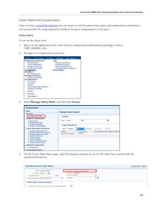 Oracle Fusion HRMS (UAE): Payroll Implementation and Functional Considerations
68
Salary Basis and Compensation
Once you have created the elements that are meant to hold the payee basic salary and compensation information,
you can perform the setup required to attribute the gross compensation to the payee.
Salary Basis
To set up the salary basis:
1. Sign in to the application with a role that has compensation administrator privileges, such as
CMP_ADMIN_ALL.
2. Navigate to Compensation work area:
3. Select Manage Salary Basis, and then click Create:
4. On the Create Salary Basis page, select the payment element to use for the salary basis and provide the
required information:
 