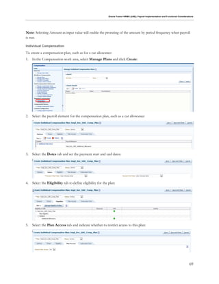 Oracle Fusion HRMS (UAE): Payroll Implementation and Functional Considerations
69
Note: Selecting Amount as input value will enable the prorating of the amount by period frequency when payroll
is run.
Individual Compensation
To create a compensation plan, such as for a car allowance:
1. In the Compensation work area, select Manage Plans and click Create:
2. Select the payroll element for the compensation plan, such as a car allowance:
3. Select the Dates tab and set the payment start and end dates:
4. Select the Eligibility tab to define eligibility for the plan:
5. Select the Plan Access tab and indicate whether to restrict access to this plan:
 