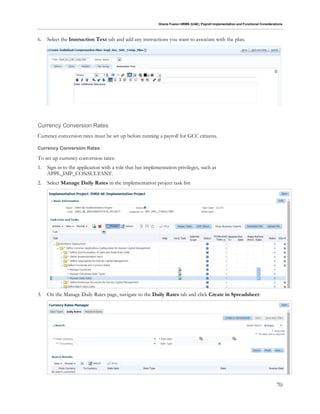 Oracle Fusion HRMS (UAE): Payroll Implementation and Functional Considerations
70
6. Select the Instruction Text tab and add any instructions you want to associate with the plan.
Currency Conversion Rates
Currency conversion rates must be set up before running a payroll for GCC citizens.
Currency Conversion Rates
To set up currency conversion rates:
1. Sign in to the application with a role that has implementation privileges, such as
APPL_IMP_CONSULTANT.
2. Select Manage Daily Rates in the implementation project task list:
3. On the Manage Daily Rates page, navigate to the Daily Rates tab and click Create in Spreadsheet:
 