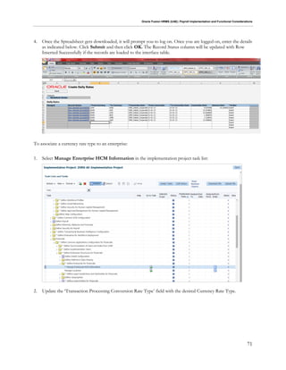 Oracle Fusion HRMS (UAE): Payroll Implementation and Functional Considerations
71
4. Once the Spreadsheet gets downloaded, it will prompt you to log on. Once you are logged on, enter the details
as indicated below. Click Submit and then click OK. The Record Status column will be updated with Row
Inserted Successfully if the records are loaded to the interface table.
To associate a currency rate type to an enterprise:
1. Select Manage Enterprise HCM Information in the implementation project task list:
2. Update the ‘Transaction Processing Conversion Rate Type’ field with the desired Currency Rate Type.
 