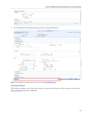 Oracle Fusion HRMS (UAE): Payroll Implementation and Functional Considerations
75
5. On the Employment Information page, provide the required information:
Note: The employee is connected to the newly created Payroll Definition.
Fixed Terms Contracts
When hiring an employee with a fixed term contract you must enter the duration of the contract to be used in the
gratuity calculation, if gratuity is applicable.
 