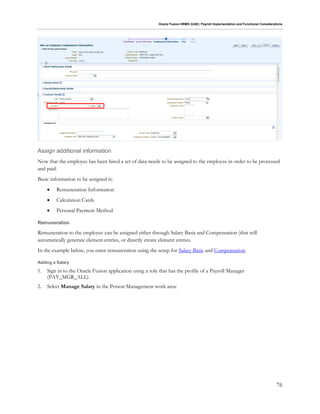 Oracle Fusion HRMS (UAE): Payroll Implementation and Functional Considerations
76
Assign additional information
Now that the employee has been hired a set of data needs to be assigned to the employee in order to be processed
and paid.
Basic information to be assigned is:
 Remuneration Information
 Calculation Cards
 Personal Payment Method
Remuneration
Remuneration to the employee can be assigned either through Salary Basis and Compensation (that will
automatically generate element entries, or directly create element entries.
In the example below, you enter remuneration using the setup for Salary Basis and Compensation.
Adding a Salary
1. Sign in to the Oracle Fusion application using a role that has the profile of a Payroll Manager
(PAY_MGR_ALL).
2. Select Manage Salary in the Person Management work area:
 