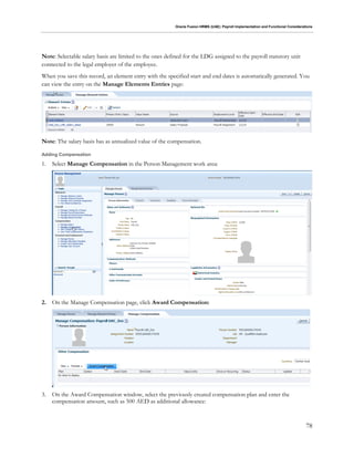 Oracle Fusion HRMS (UAE): Payroll Implementation and Functional Considerations
78
Note: Selectable salary basis are limited to the ones defined for the LDG assigned to the payroll statutory unit
connected to the legal employer of the employee.
When you save this record, an element entry with the specified start and end dates is automatically generated. You
can view the entry on the Manage Elements Entries page:
Note: The salary basis has as annualized value of the compensation.
Adding Compensation
1. Select Manage Compensation in the Person Management work area:
2. On the Manage Compensation page, click Award Compensation:
3. On the Award Compensation window, select the previously created compensation plan and enter the
compensation amount, such as 500 AED as additional allowance:
 