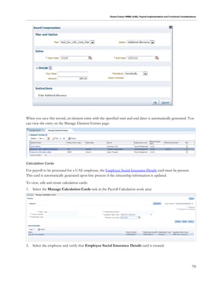 Oracle Fusion HRMS (UAE): Payroll Implementation and Functional Considerations
79
When you save this record, an element entry with the specified start and end dates is automatically generated. You
can view the entry on the Manage Element Entries page:
Calculation Cards
For payroll to be processed for a UAE employee, the Employee Social Insurance Details card must be present.
This card is automatically generated upon hire process if the citizenship information is updated.
To view, edit and create calculation cards:
1. Select the Manage Calculation Cards task in the Payroll Calculation work area:
2. Select the employee and verify that Employee Social Insurance Details card is created:
 